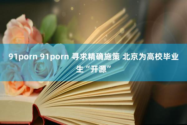 91porn 91porn 寻求精确施策 北京为高校毕业生“开源”