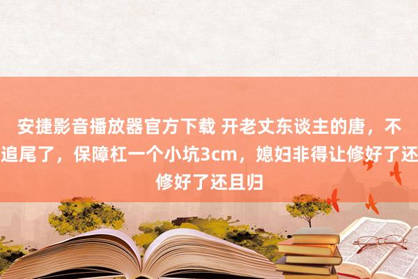 安捷影音播放器官方下载 开老丈东谈主的唐，不留意追尾了，保障杠一个小坑3cm，媳妇非得让修好了还且归