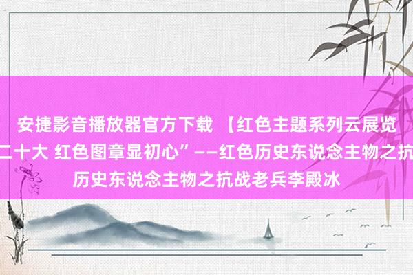 安捷影音播放器官方下载 【红色主题系列云展览】“喜迎党的二十大 红色图章显初心”——红色历史东说念主物之抗战老兵李殿冰