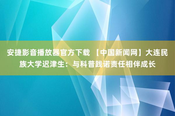 安捷影音播放器官方下载 【中国新闻网】大连民族大学迟津生：与科普践诺责任相伴成长